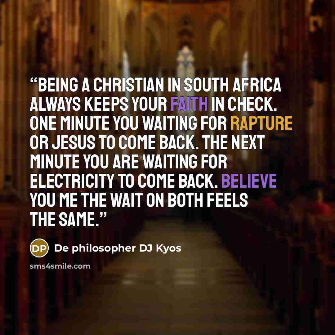 “Being a christian in South Africa always keeps your faith in check. One minute you waiting for rapture or Jesus to come back. The next minute you are waiting for electricity to come back. Believe you me the wait on both feels the same.” quote by De philosopher DJ Kyos