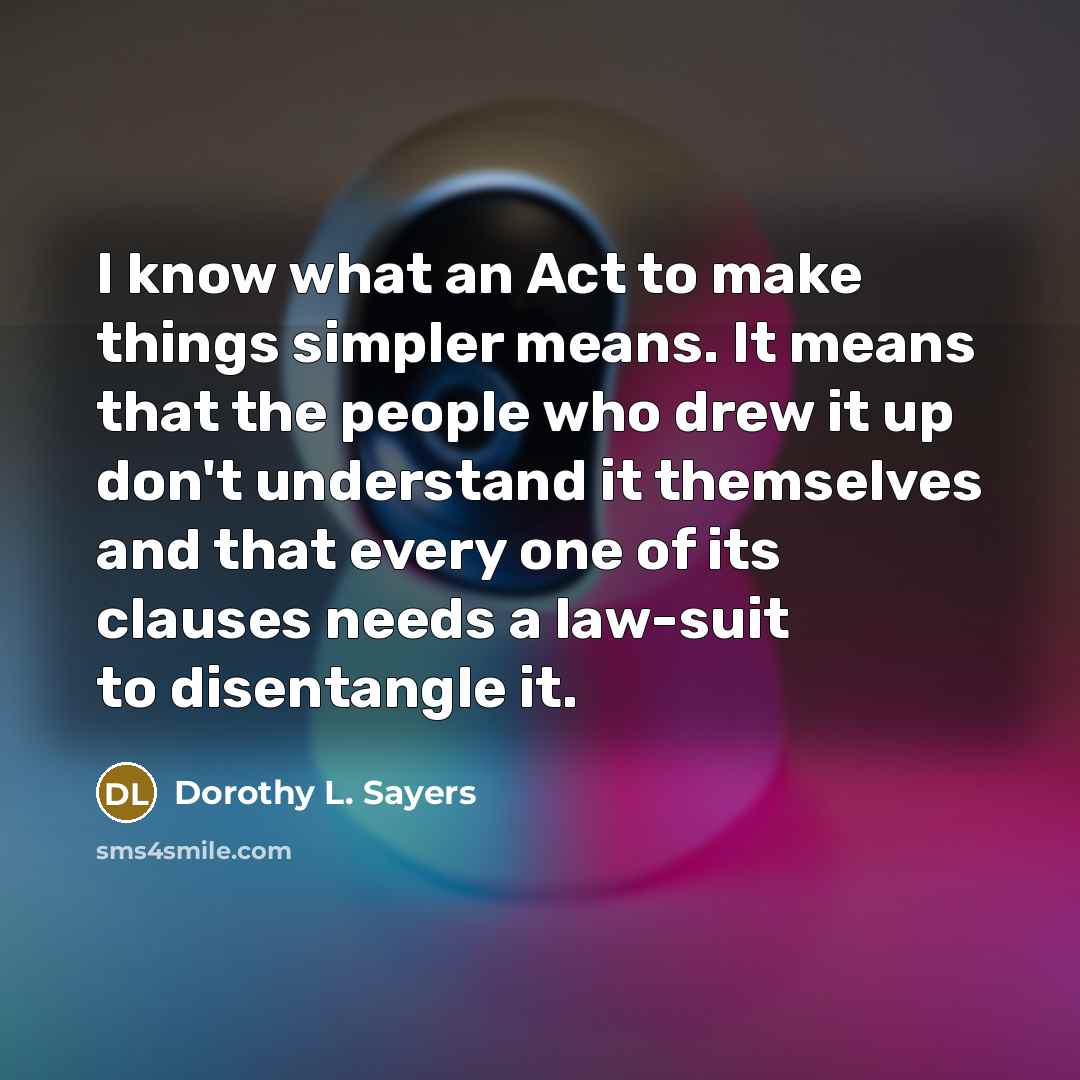 “I know what an Act to make things simpler means. It means that the people who drew it up don't understand it themselves and that every one of its clauses needs a law-suit to disentangle it.” quote by Dorothy L. Sayers