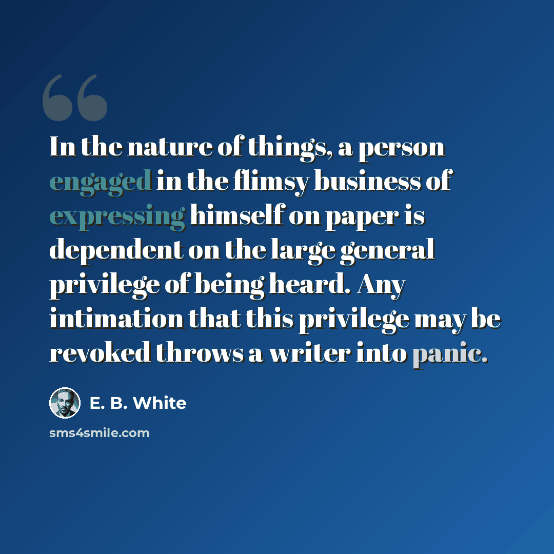 “In the nature of things, a person engaged in the flimsy business of expressing himself on paper is dependent on the large general privilege of being heard. Any intimation that this privilege may be revoked throws a writer into panic.” quote by E. B. White