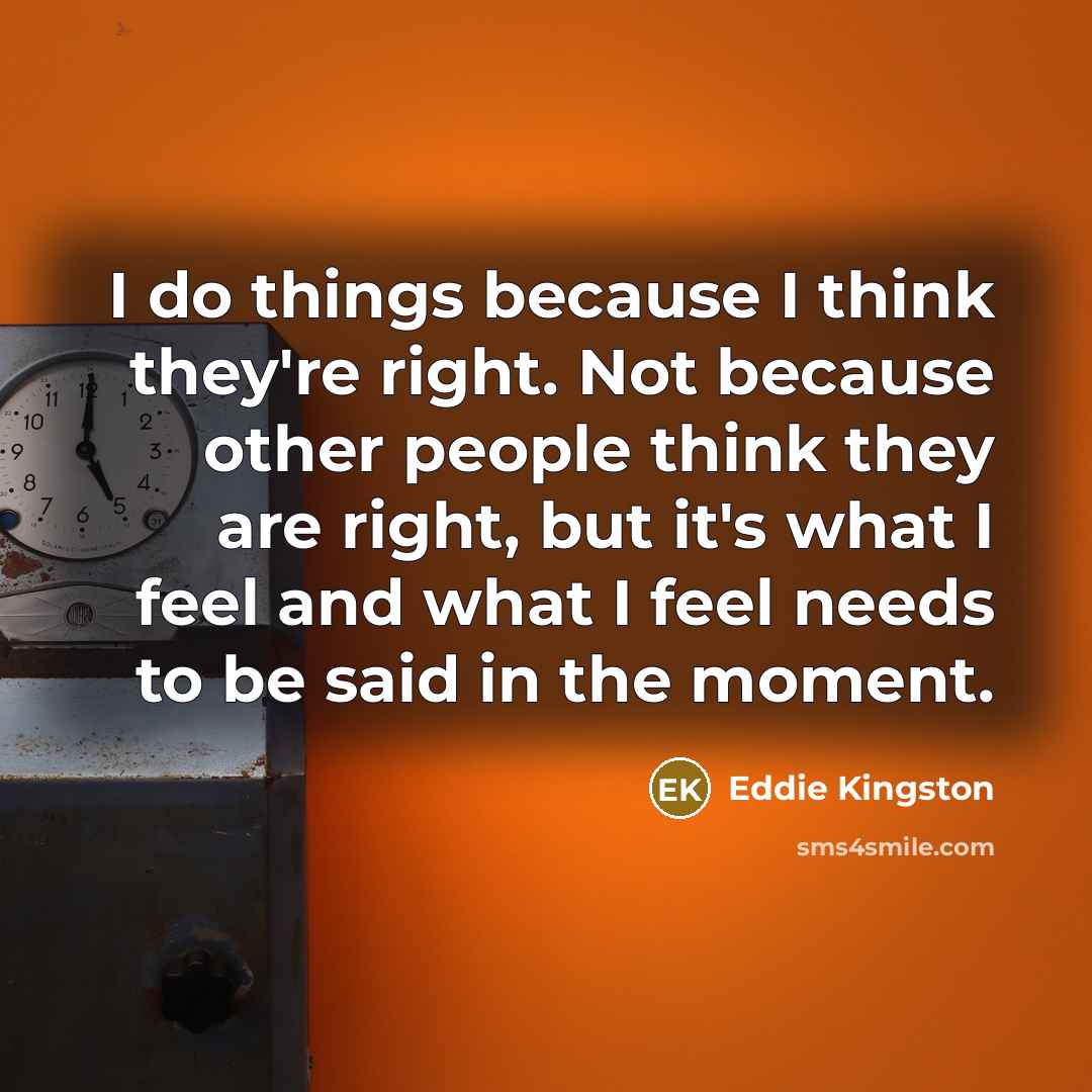 “I do things because I think they're right. Not because other people think they are right, but it's what I feel and what I feel needs to be said in the moment.” quote by Eddie Kingston