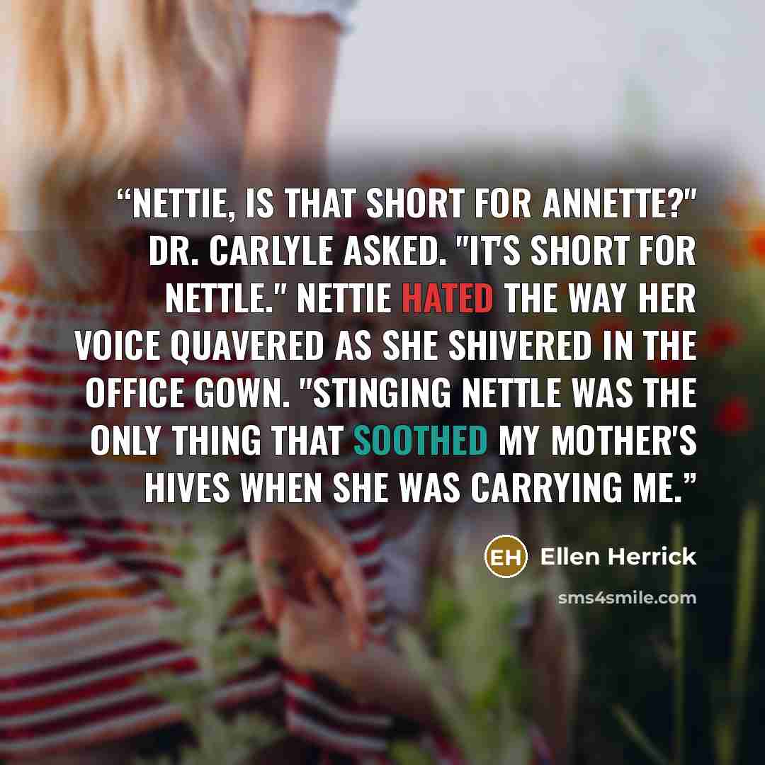 “Nettie, is that short for Annette?" Dr. Carlyle asked. "It's short for Nettle." Nettie hated the way her voice quavered as she shivered in the office gown. "Stinging nettle was the only thing that soothed my mother's hives when she was carrying me.” quote by Ellen Herrick