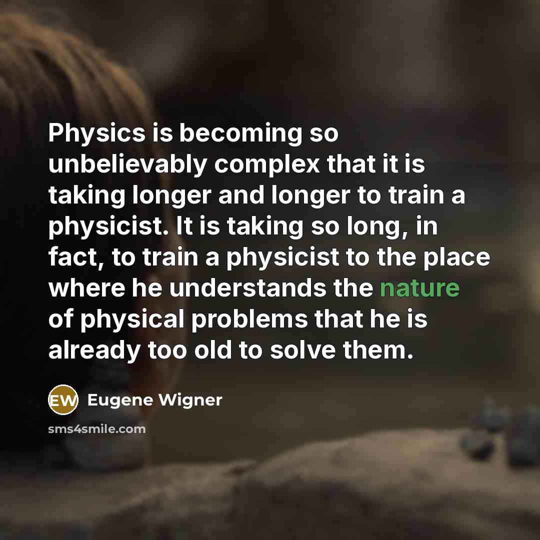 “Physics is becoming so unbelievably complex that it is taking longer and longer to train a physicist. It is taking so long, in fact, to train a physicist to the place where he understands the nature of physical problems that he is already too old to solve them.” quote by Eugene Wigner