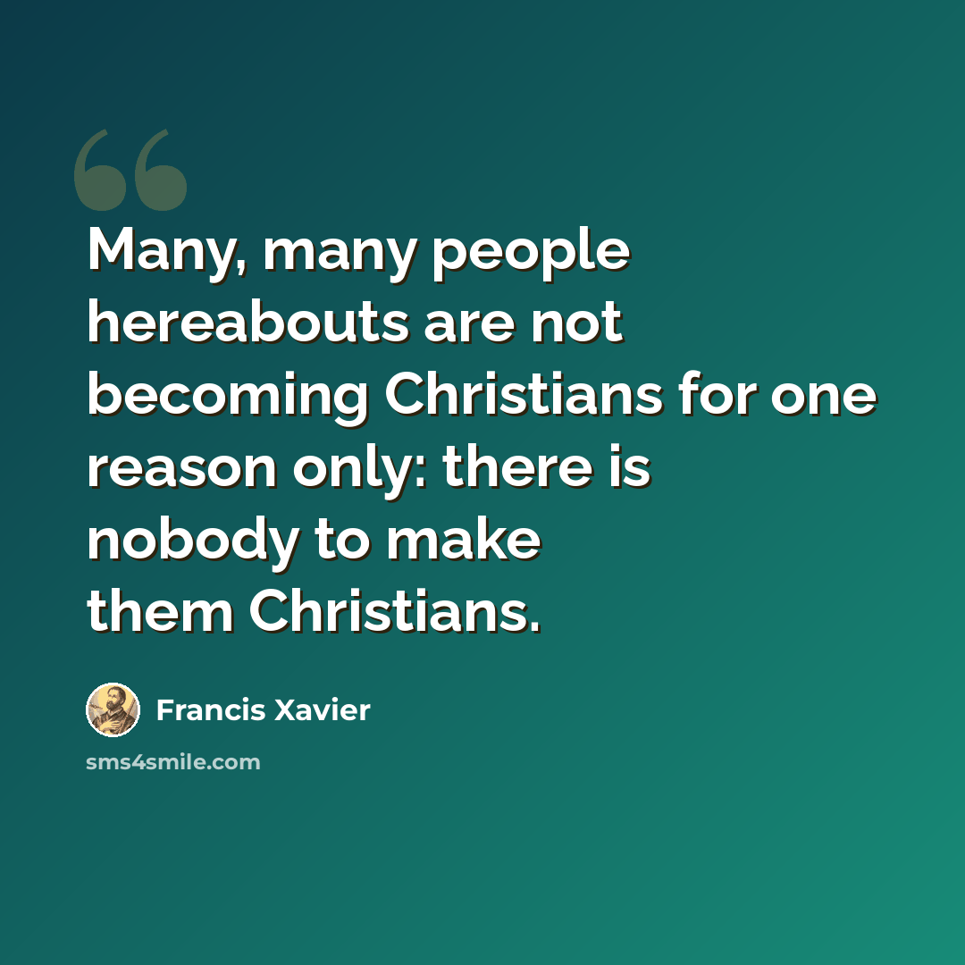 “Many, many people hereabouts are not becoming Christians for one reason only: there is nobody to make them Christians.” quote by Francis Xavier