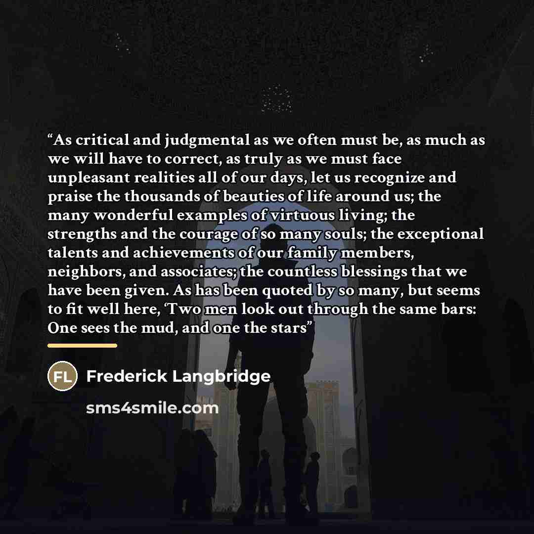 “As critical and judgmental as we often must be, as much as we will have to correct, as truly as we must face unpleasant realities all of our days, let us recognize and praise the thousands of beauties of life around us; the many wonderful examples of virtuous living; the strengths and the courage…” quote by Frederick Langbridge