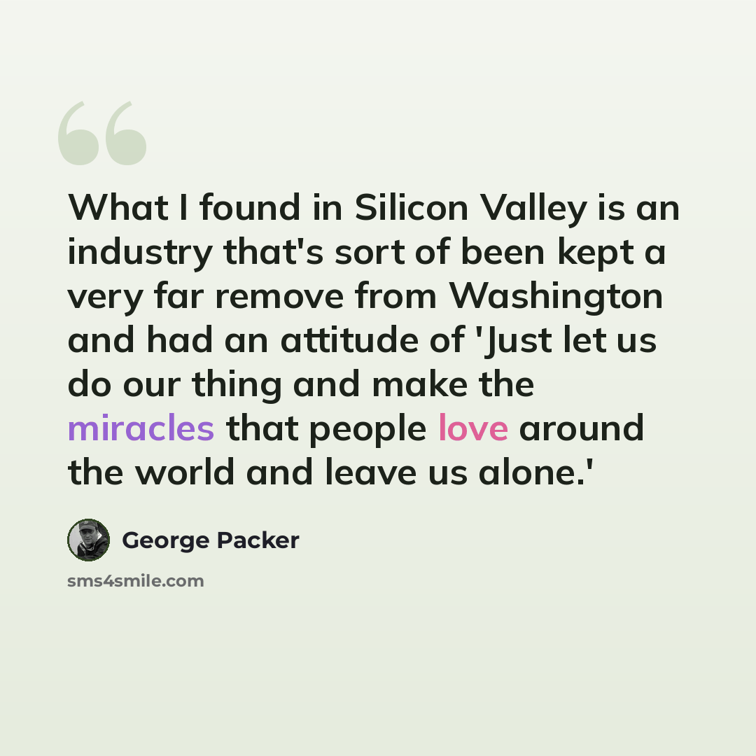 “What I found in Silicon Valley is an industry that's sort of been kept a very far remove from Washington and had an attitude of 'Just let us do our thing and make the miracles that people love around the world and leave us alone.'” quote by George Packer
