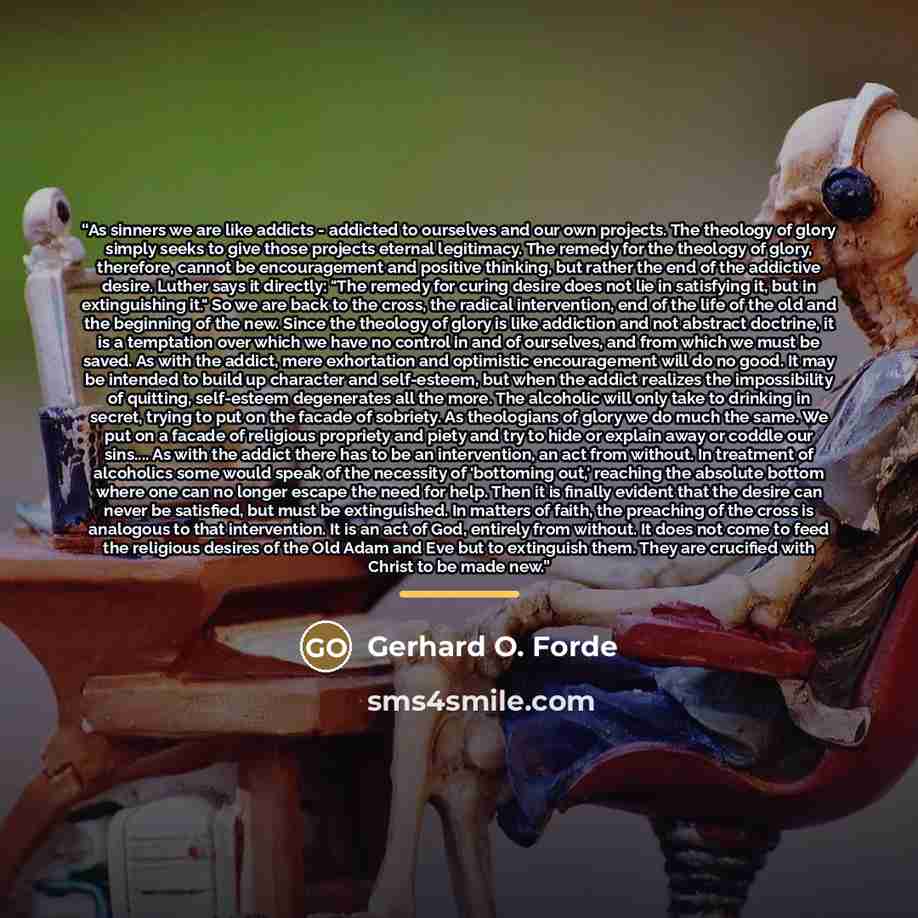 “As sinners we are like addicts - addicted to ourselves and our own projects. The theology of glory simply seeks to give those projects eternal legitimacy. The remedy for the theology of glory, therefore, cannot be encouragement and positive thinking, but rather the end of the addictive desire…” quote by Gerhard O. Forde