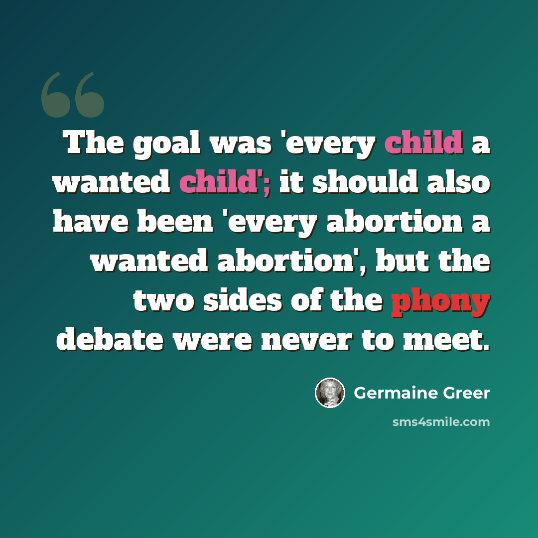 “The goal was 'every child a wanted child'; it should also have been 'every abortion a wanted abortion', but the two sides of the phony debate were never to meet.” quote by Germaine Greer