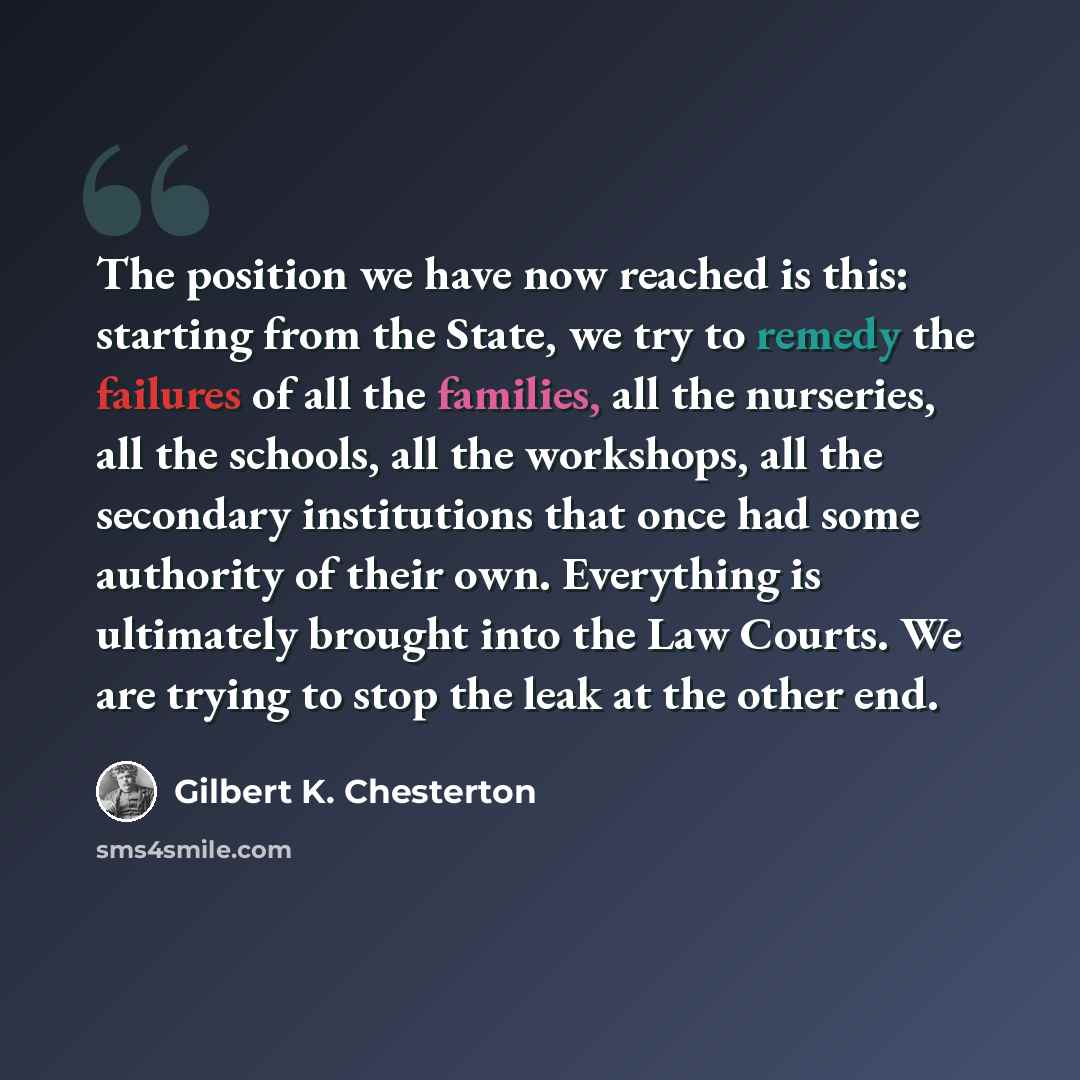 “The position we have now reached is this: starting from the State, we try to remedy the failures of all the families, all the nurseries, all the schools, all the workshops, all the secondary institutions that once had some authority of their own. Everything is ultimately brought into the Law…” quote by Gilbert K. Chesterton