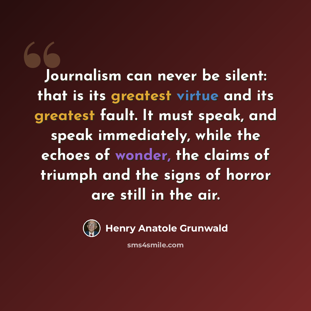“Journalism can never be silent: that is its greatest virtue and its greatest fault. It must speak, and speak immediately, while the echoes of wonder, the claims of triumph and the signs of horror are still in the air.” quote by Henry Anatole Grunwald
