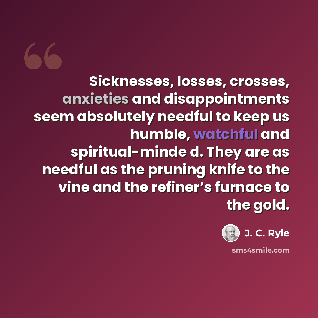 “Sicknesses, losses, crosses, anxieties and disappointments seem absolutely needful to keep us humble, watchful and spiritual-minde d. They are as needful as the pruning knife to the vine and the refiner’s furnace to the gold.” quote by J. C. Ryle