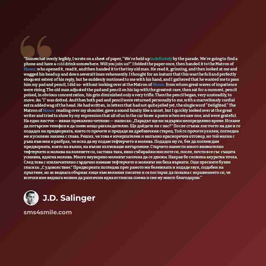 “Somewhat overly legibly, I wrote on a sheet of paper, "We're held up indefinitely by the parade. We're going to find a phone and have a cold drink somewhere. Will you join us?" I folded the paper once, then handed it to the Matron of Honor, who opened it, read it, and then handed it to the tiny…” quote by J.D. Salinger