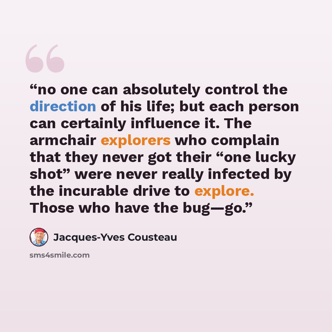 “no one can absolutely control the direction of his life; but each person can certainly influence it. The armchair explorers who complain that they never got their “one lucky shot” were never really infected by the incurable drive to explore. Those who have the bug—go.” quote by Jacques-Yves Cousteau