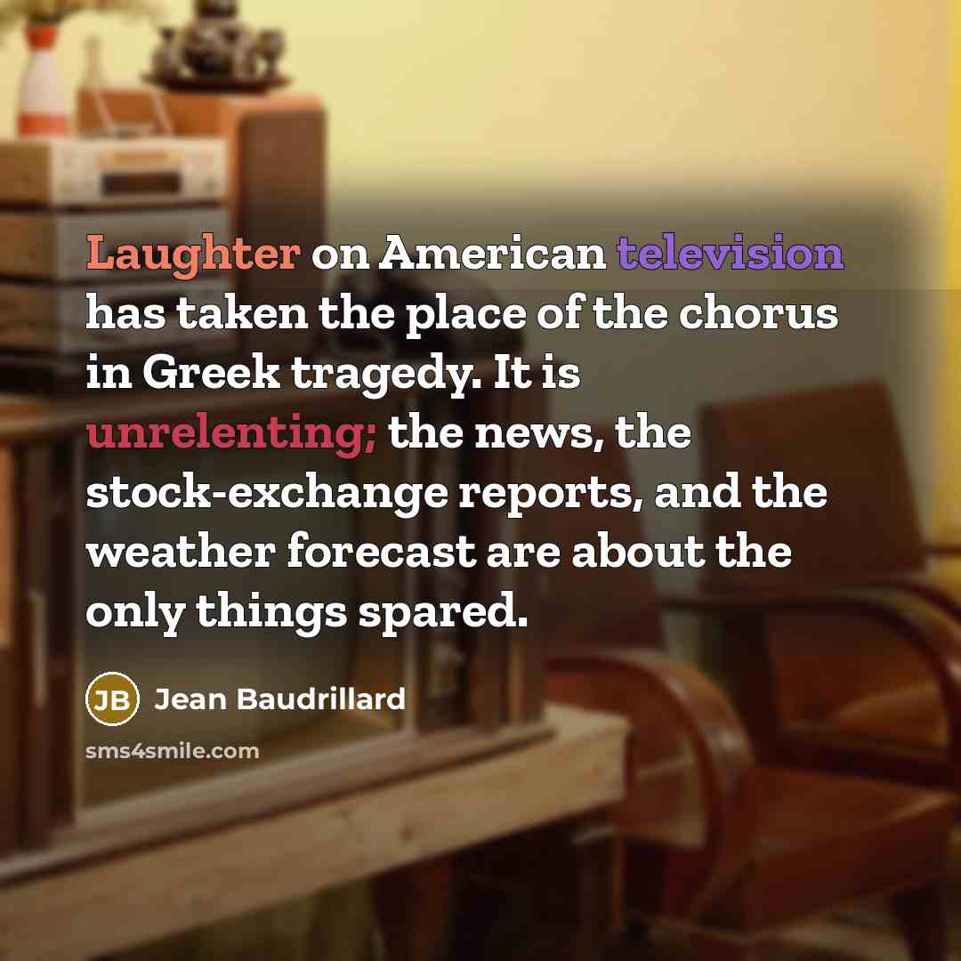 “Laughter on American television has taken the place of the chorus in Greek tragedy. It is unrelenting; the news, the stock-exchange reports, and the weather forecast are about the only things spared.” quote by Jean Baudrillard