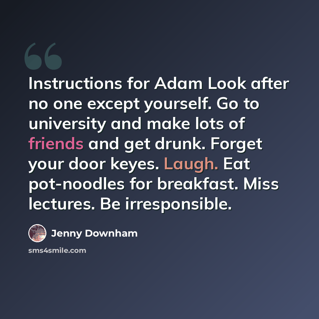 “Instructions for Adam Look after no one except yourself. Go to university and make lots of friends and get drunk. Forget your door keyes. Laugh. Eat pot-noodles for breakfast. Miss lectures. Be irresponsible.” quote by Jenny Downham