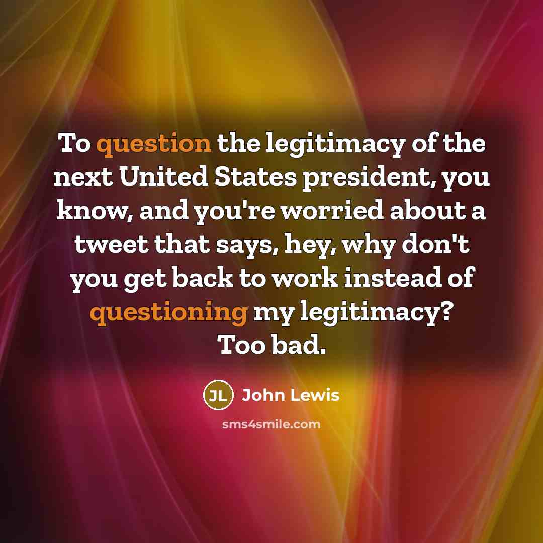 “To question the legitimacy of the next United States president, you know, and you're worried about a tweet that says, hey, why don't you get back to work instead of questioning my legitimacy? Too bad.” quote by John Lewis