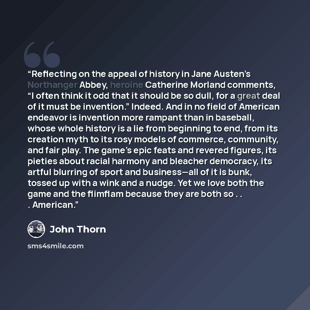 “Reflecting on the appeal of history in Jane Austen’s Northanger Abbey, heroine Catherine Morland comments, “I often think it odd that it should be so dull, for a great deal of it must be invention.” Indeed. And in no field of American endeavor is invention more rampant than in baseball, whose…” quote by John Thorn