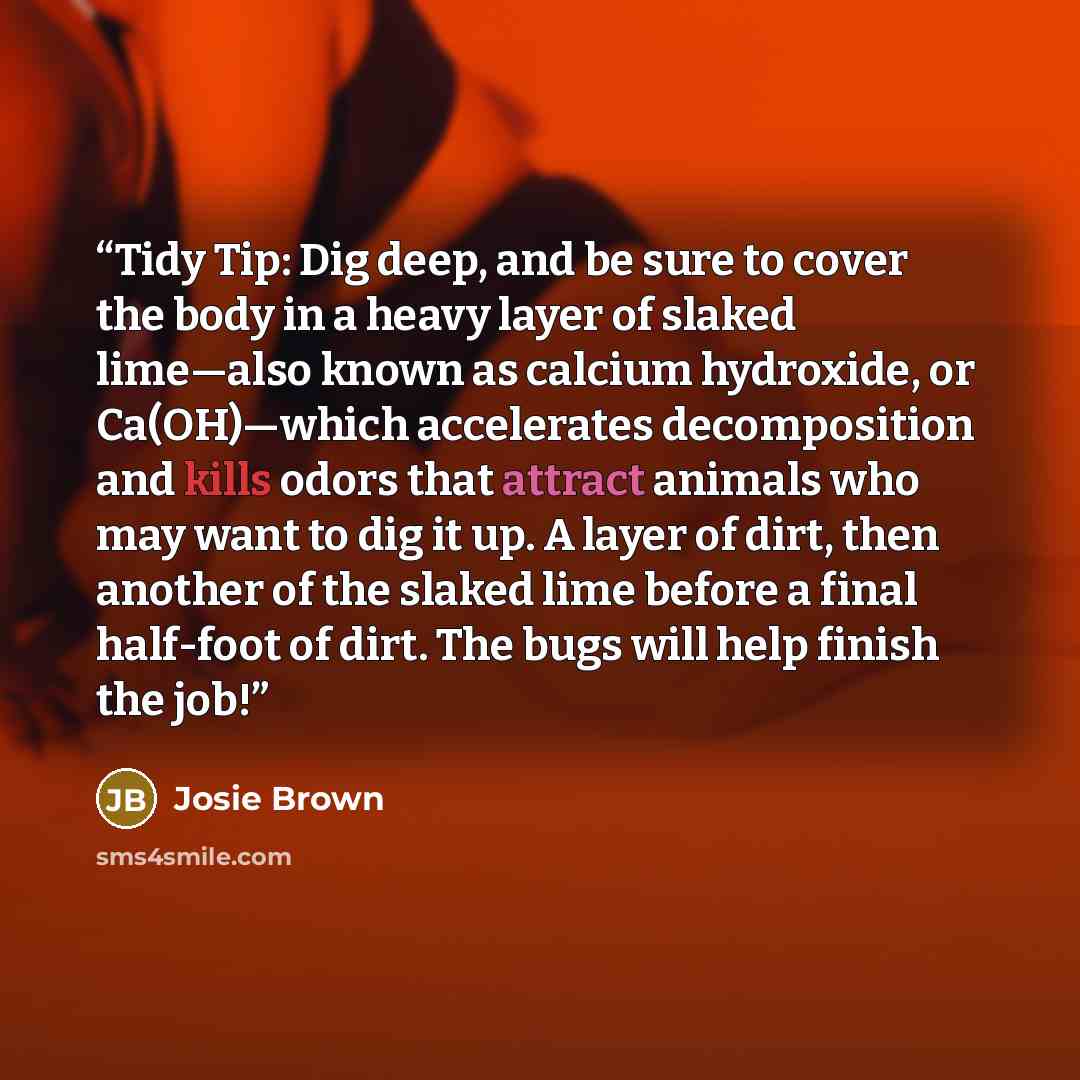 “Tidy Tip: Dig deep, and be sure to cover the body in a heavy layer of slaked lime—also known as calcium hydroxide, or Ca(OH)—which accelerates decomposition and kills odors that attract animals who may want to dig it up. A layer of dirt, then another of the slaked lime before a final half-foot of…” quote by Josie Brown