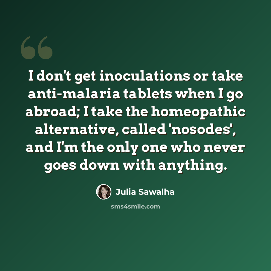 “I don't get inoculations or take anti-malaria tablets when I go abroad; I take the homeopathic alternative, called 'nosodes', and I'm the only one who never goes down with anything.” quote by Julia Sawalha