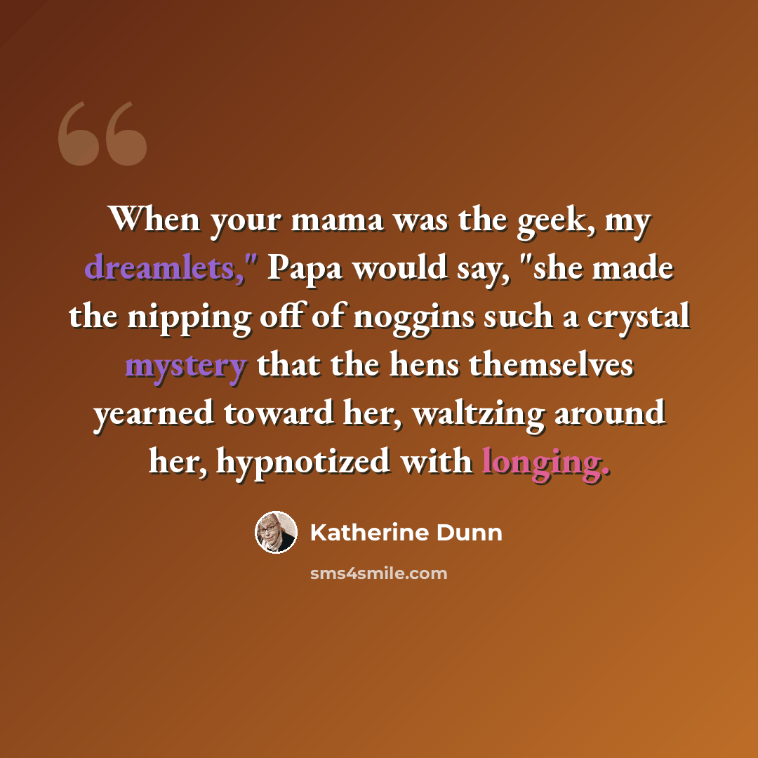 “When your mama was the geek, my dreamlets," Papa would say, "she made the nipping off of noggins such a crystal mystery that the hens themselves yearned toward her, waltzing around her, hypnotized with longing.” quote by Katherine Dunn