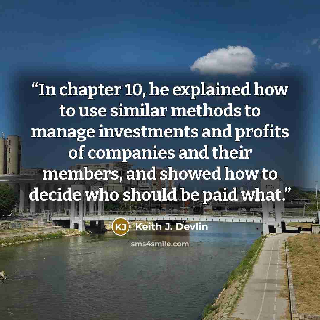 “In chapter 10, he explained how to use similar methods to manage investments and profits of companies and their members, and showed how to decide who should be paid what.” quote by Keith J. Devlin