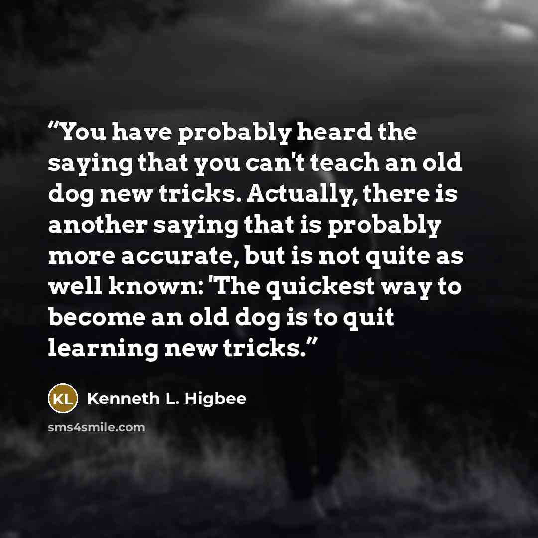“You have probably heard the saying that you can't teach an old dog new tricks. Actually, there is another saying that is probably more accurate, but is not quite as well known: 'The quickest way to become an old dog is to quit learning new tricks.” quote by Kenneth L. Higbee