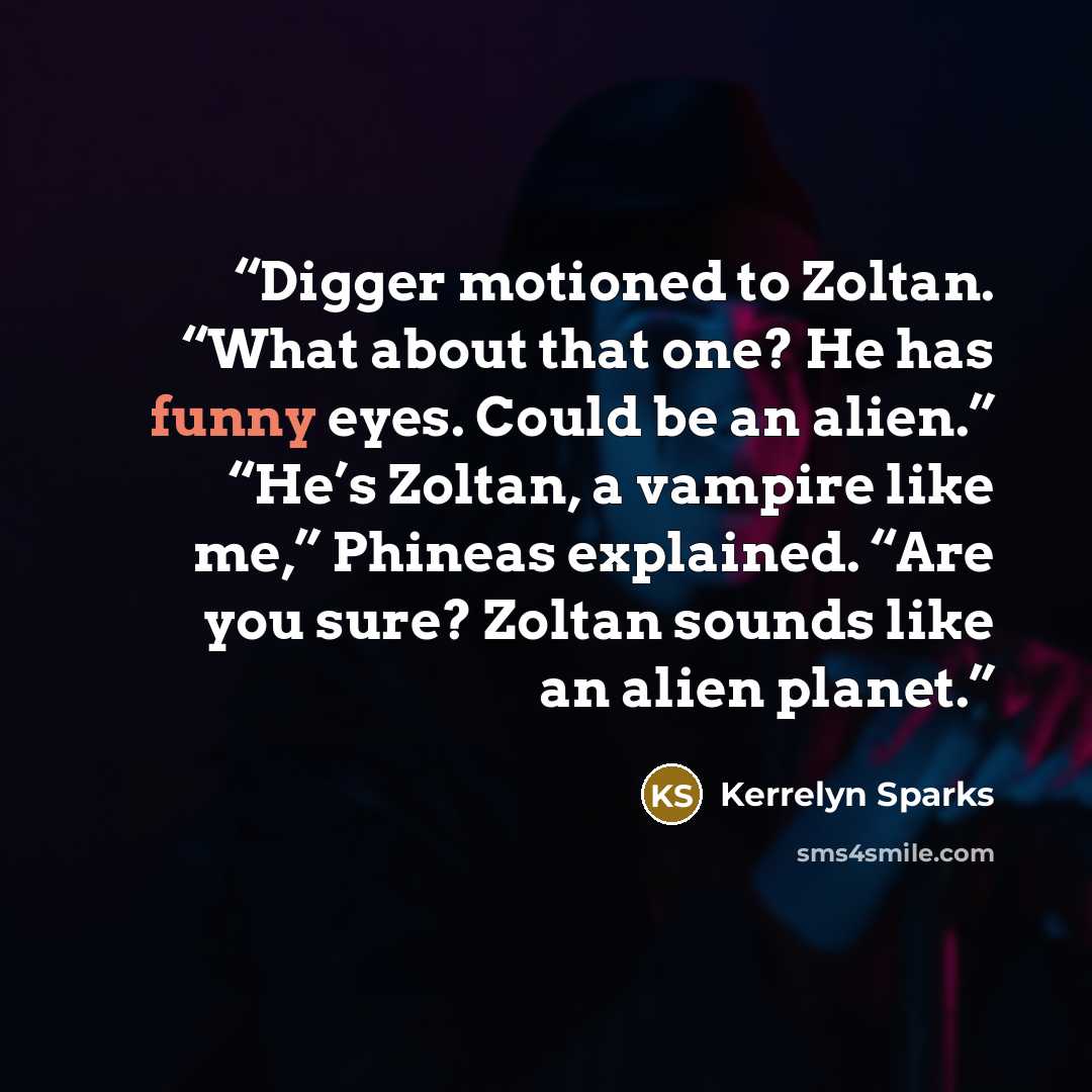 “Digger motioned to Zoltan. “What about that one? He has funny eyes. Could be an alien.” “He’s Zoltan, a vampire like me,” Phineas explained. “Are you sure? Zoltan sounds like an alien planet.” quote by Kerrelyn Sparks