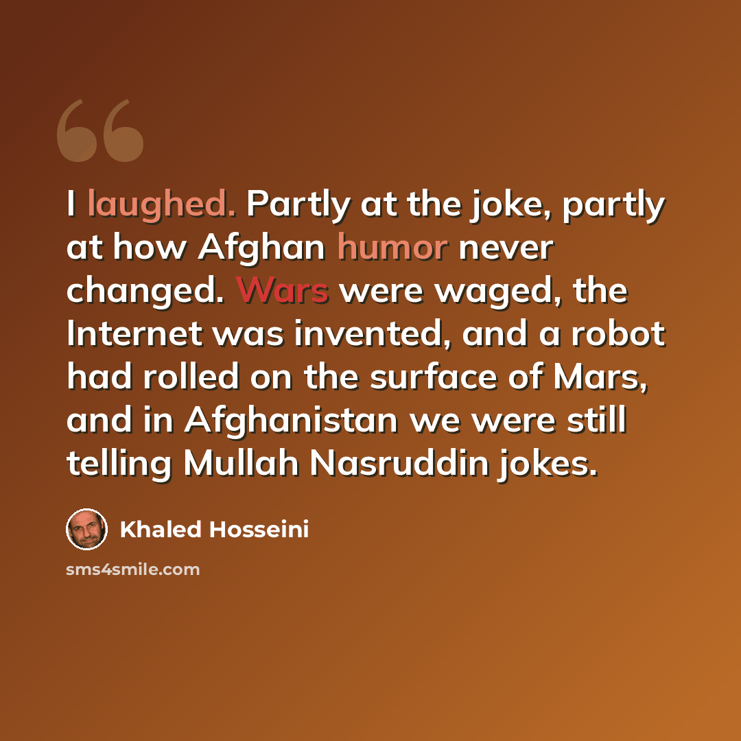 “I laughed. Partly at the joke, partly at how Afghan humor never changed. Wars were waged, the Internet was invented, and a robot had rolled on the surface of Mars, and in Afghanistan we were still telling Mullah Nasruddin jokes.” quote by Khaled Hosseini