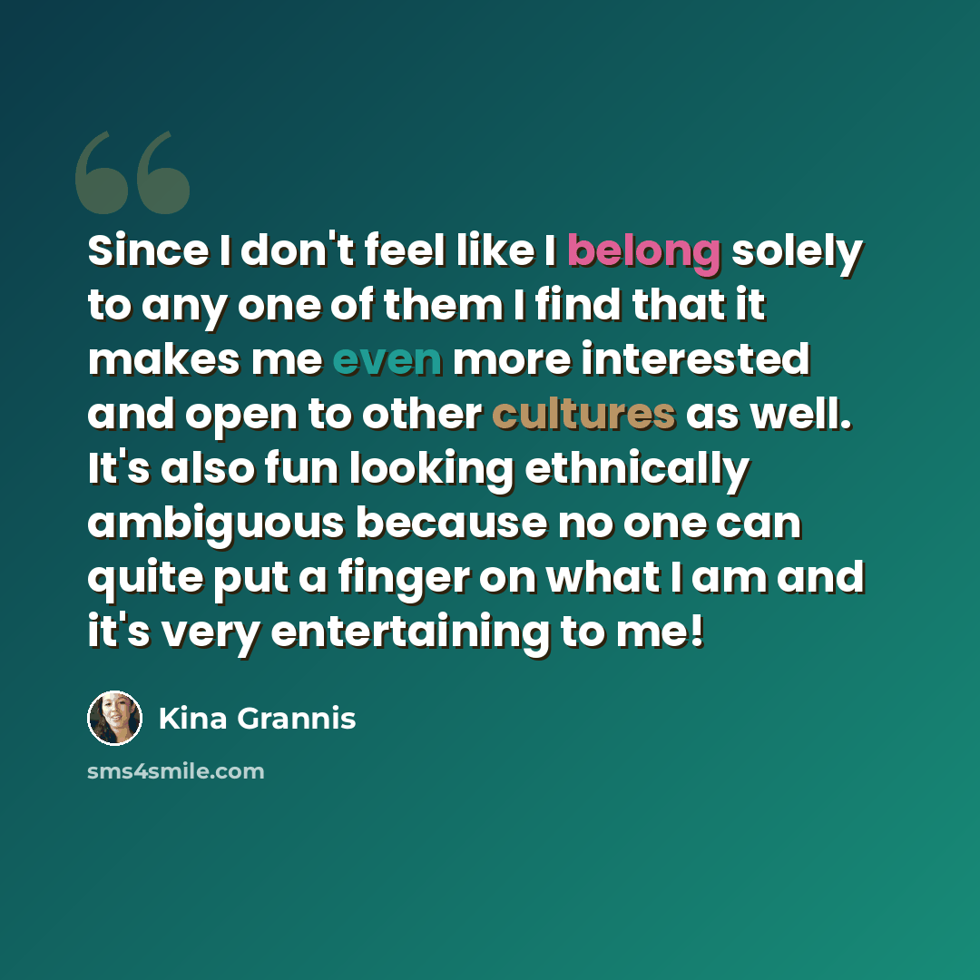 “Since I don't feel like I belong solely to any one of them I find that it makes me even more interested and open to other cultures as well. It's also fun looking ethnically ambiguous because no one can quite put a finger on what I am and it's very entertaining to me!” quote by Kina Grannis