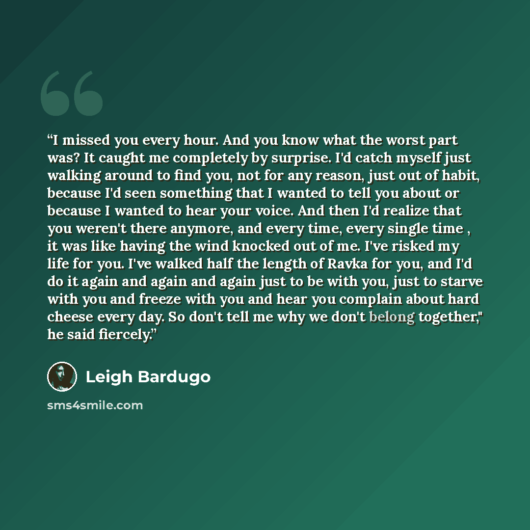 “I missed you every hour. And you know what the worst part was? It caught me completely by surprise. I'd catch myself just walking around to find you, not for any reason, just out of habit, because I'd seen something that I wanted to tell you about or because I wanted to hear your voice. And then…” quote by Leigh Bardugo