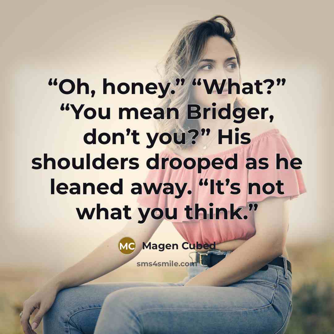 “Oh, honey.” “What?” “You mean Bridger, don’t you?” His shoulders drooped as he leaned away. “It’s not what you think.” quote by Magen Cubed