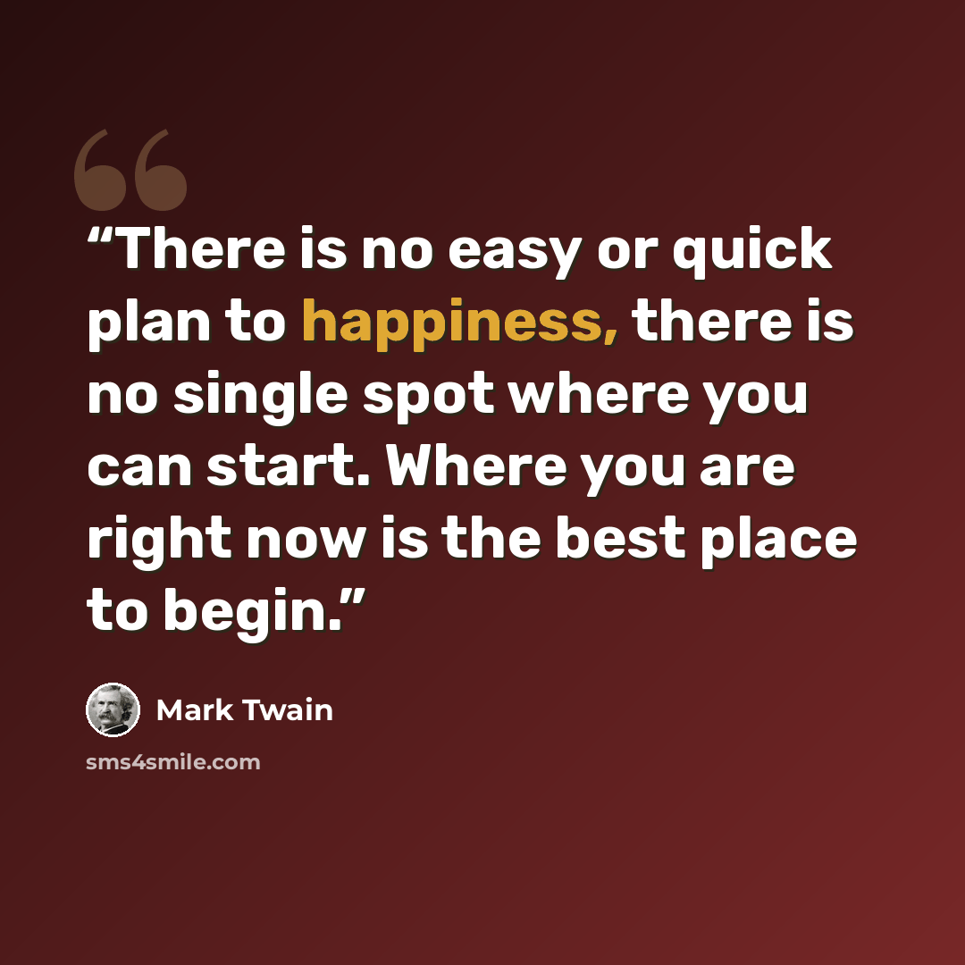 “There is no easy or quick plan to happiness, there is no single spot where you can start. Where you are right now is the best place to begin.” quote by Mark Twain