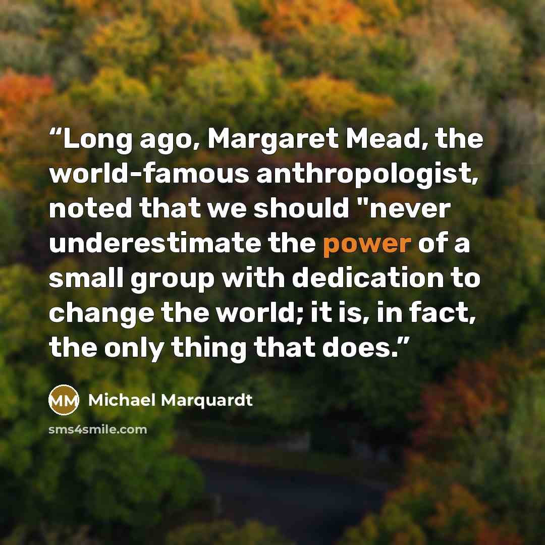 “Long ago, Margaret Mead, the world-famous anthropologist, noted that we should "never underestimate the power of a small group with dedication to change the world; it is, in fact, the only thing that does.” quote by Michael Marquardt