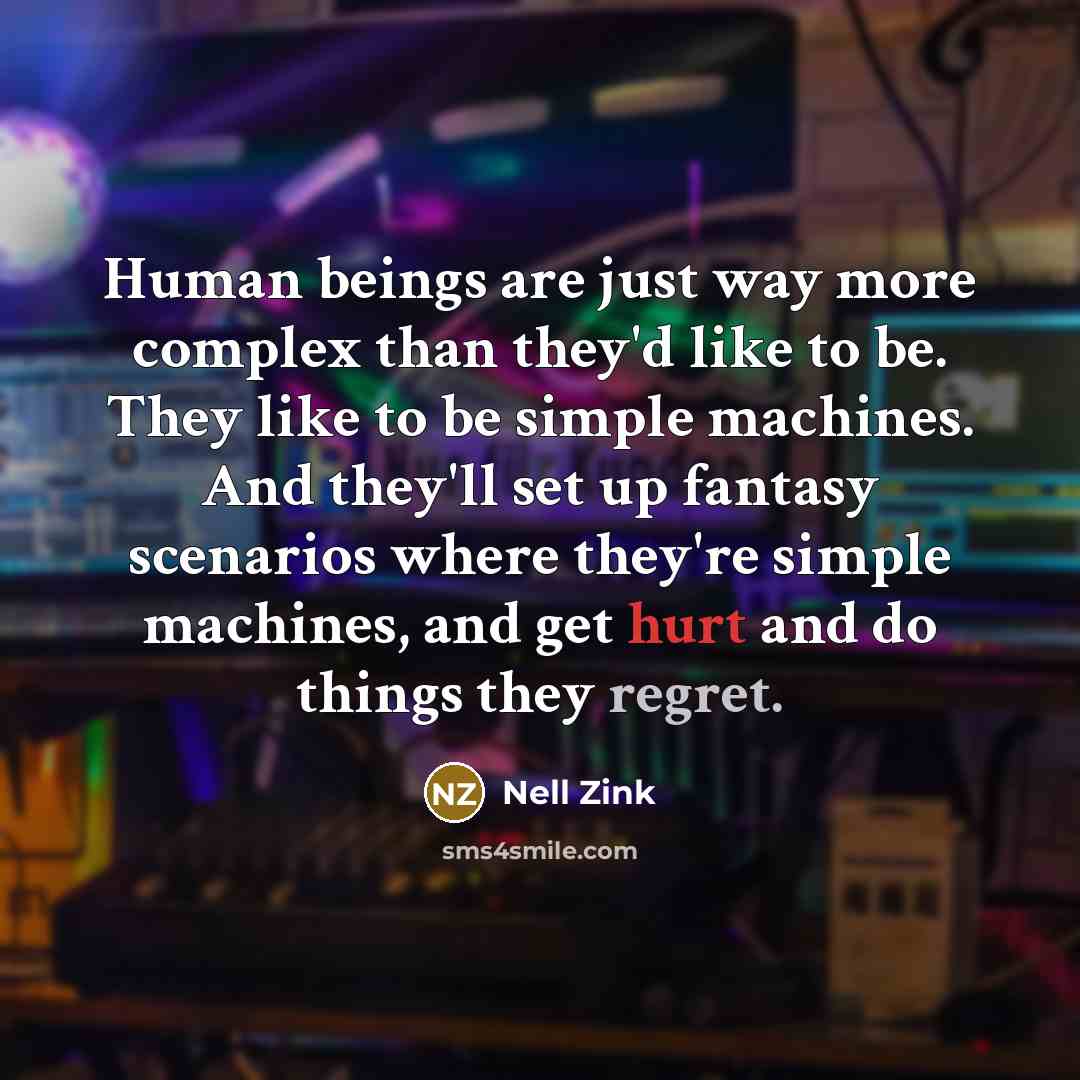 “Human beings are just way more complex than they'd like to be. They like to be simple machines. And they'll set up fantasy scenarios where they're simple machines, and get hurt and do things they regret.” quote by Nell Zink