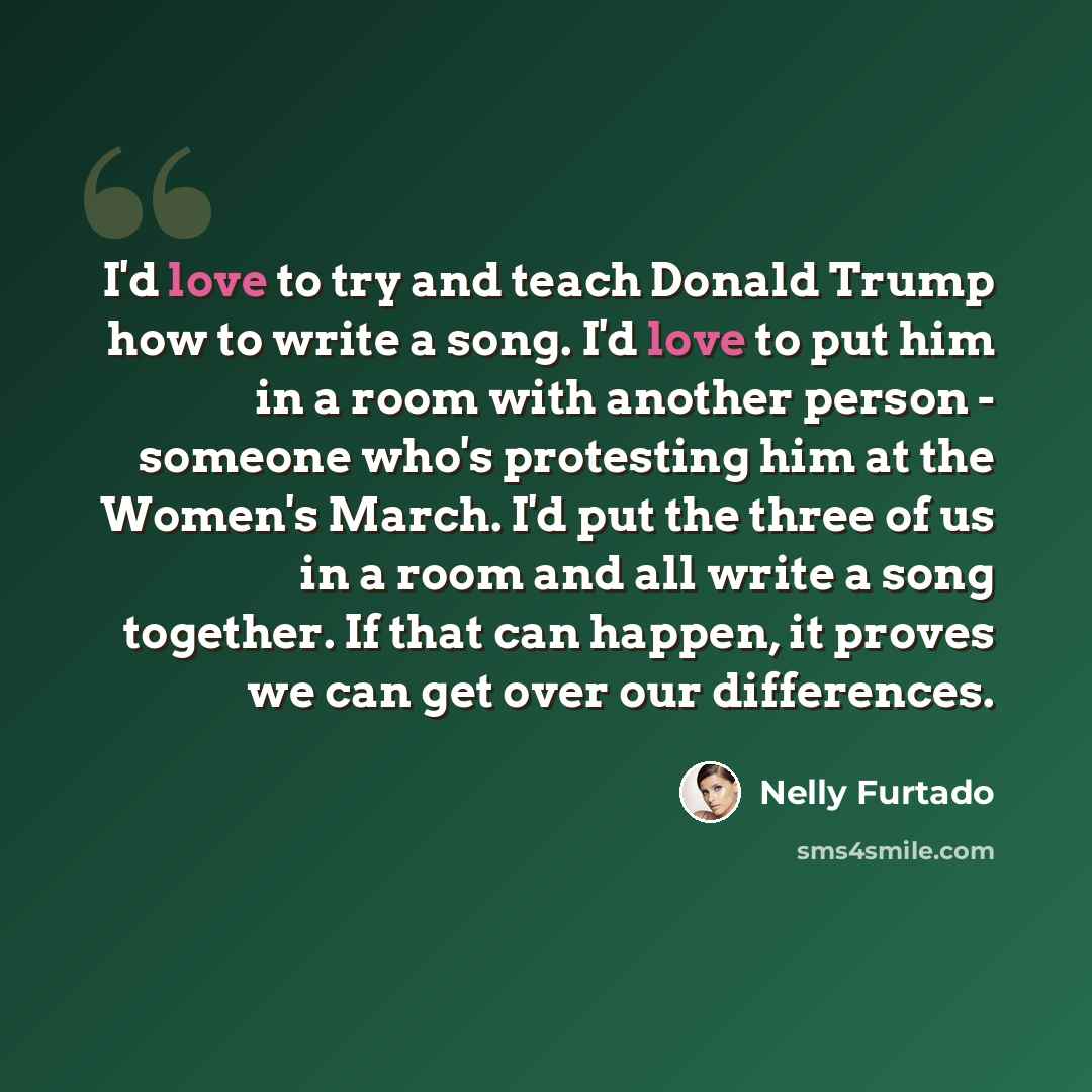 “I'd love to try and teach Donald Trump how to write a song. I'd love to put him in a room with another person - someone who's protesting him at the Women's March. I'd put the three of us in a room and all write a song together. If that can happen, it proves we can get over our differences.” quote by Nelly Furtado