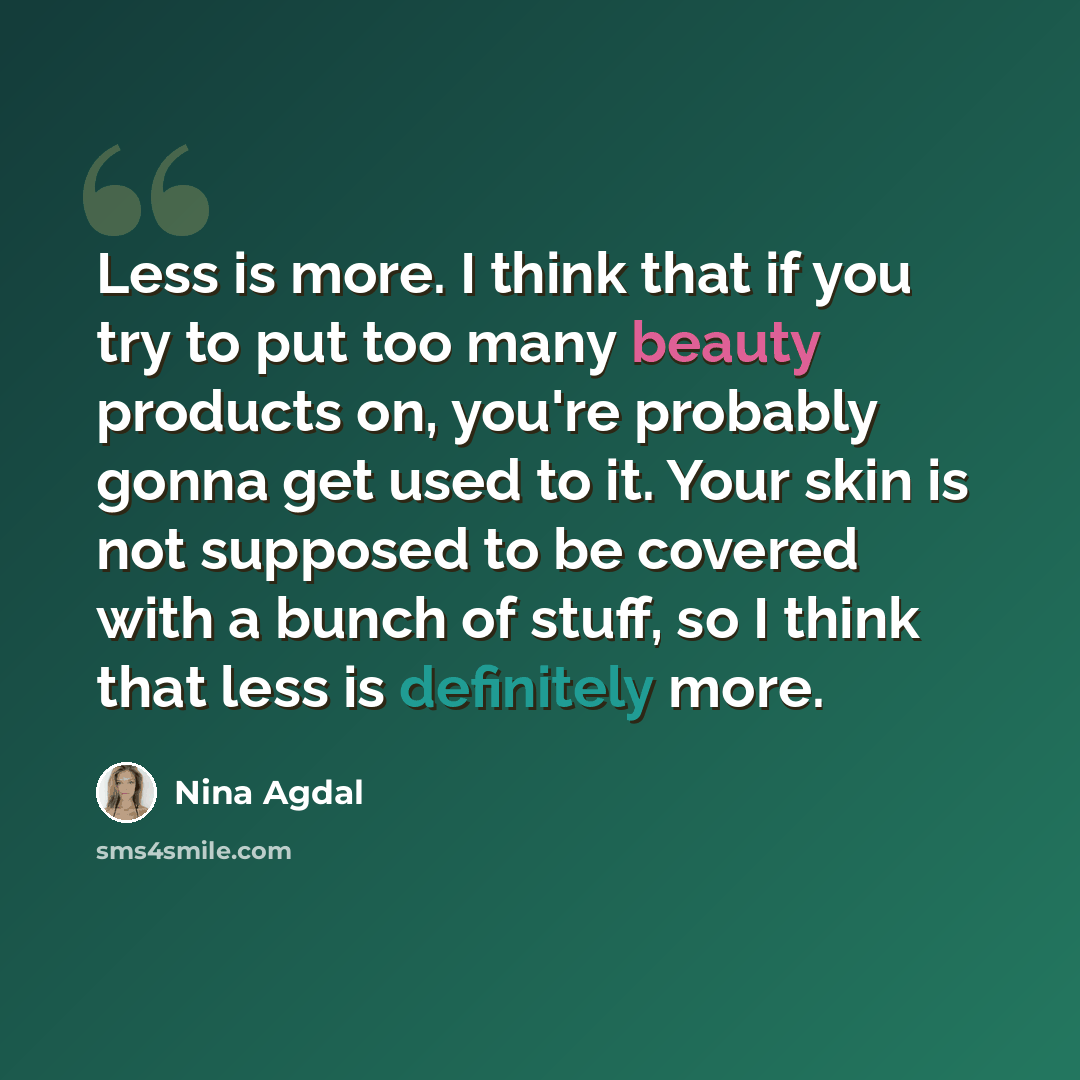 “Less is more. I think that if you try to put too many beauty products on, you're probably gonna get used to it. Your skin is not supposed to be covered with a bunch of stuff, so I think that less is definitely more.” quote by Nina Agdal