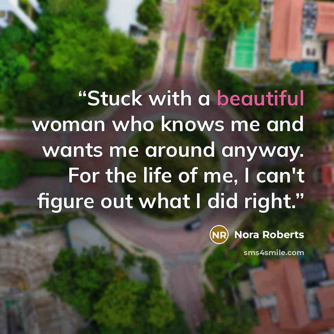 “Stuck with a beautiful woman who knows me and wants me around anyway. For the life of me, I can't figure out what I did right.” quote by Nora Roberts