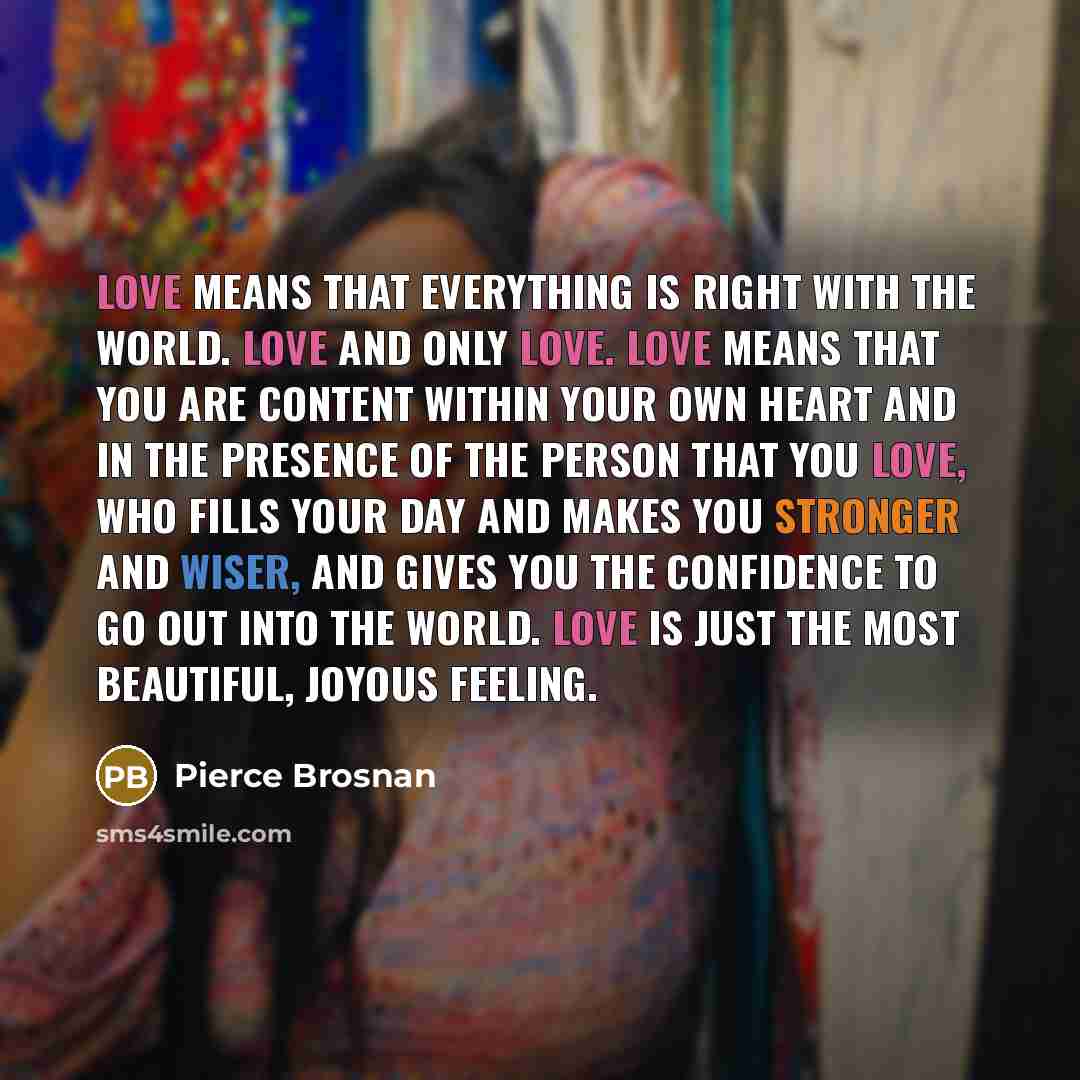 “Love means that everything is right with the world. Love and only love. Love means that you are content within your own heart and in the presence of the person that you love, who fills your day and makes you stronger and wiser, and gives you the confidence to go out into the world. Love is just…” quote by Pierce Brosnan
