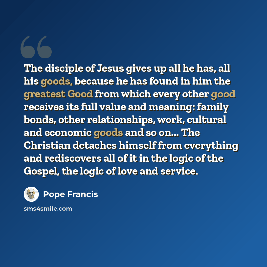 “The disciple of Jesus gives up all he has, all his goods, because he has found in him the greatest Good from which every other good receives its full value and meaning: family bonds, other relationships, work, cultural and economic goods and so on... The Christian detaches himself from everything…” quote by Pope Francis