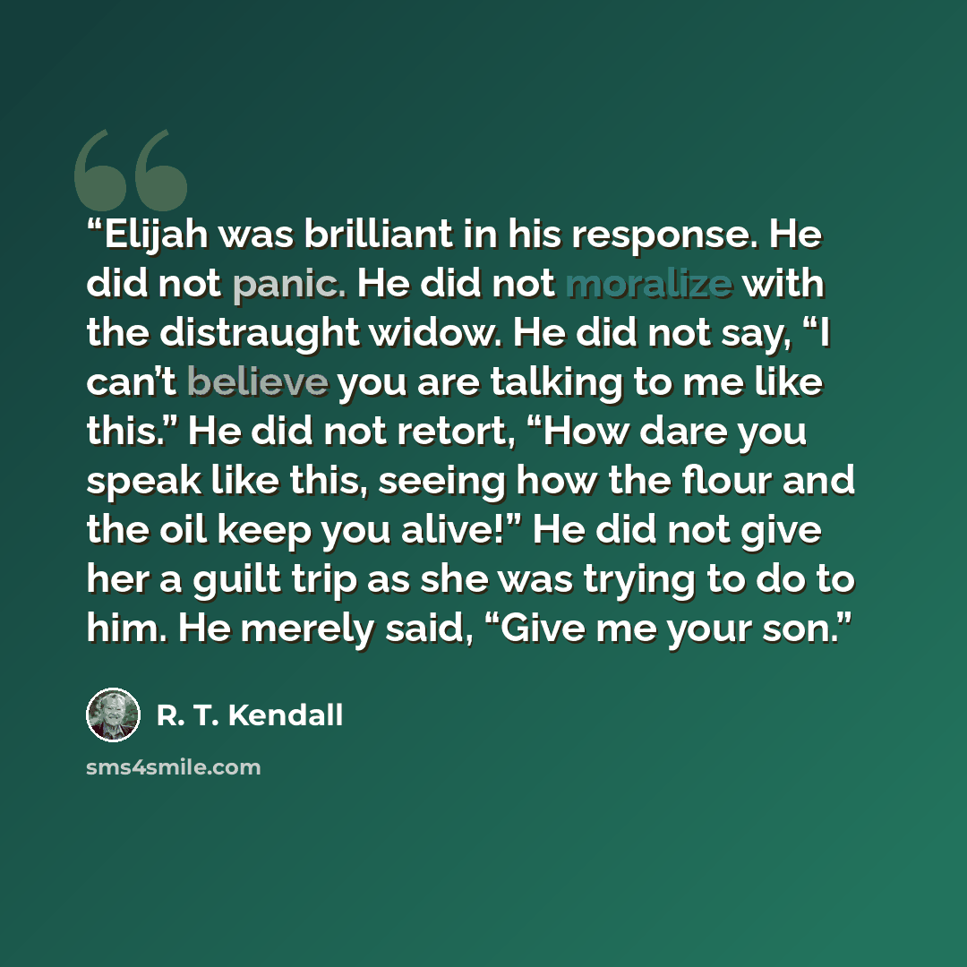 “Elijah was brilliant in his response. He did not panic. He did not moralize with the distraught widow. He did not say, “I can’t believe you are talking to me like this.” He did not retort, “How dare you speak like this, seeing how the flour and the oil keep you alive!” He did not give her a guilt…” quote by R. T. Kendall