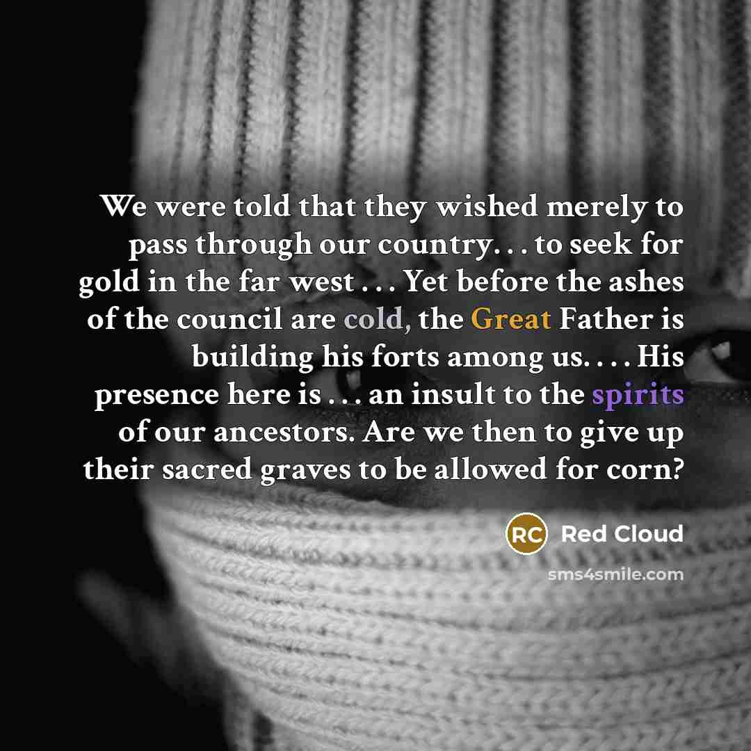 “We were told that they wished merely to pass through our country. . . to seek for gold in the far west . . . Yet before the ashes of the council are cold, the Great Father is building his forts among us. . . . His presence here is . . . an insult to the spirits of our ancestors. Are we then to…” quote by Red Cloud