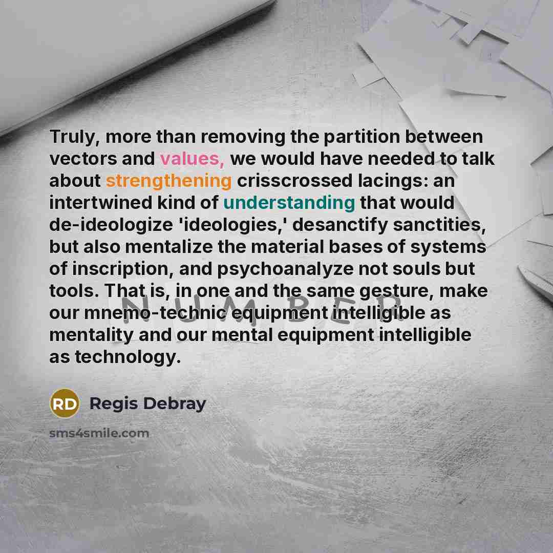 “Truly, more than removing the partition between vectors and values, we would have needed to talk about strengthening crisscrossed lacings: an intertwined kind of understanding that would de-ideologize 'ideologies,' desanctify sanctities, but also mentalize the material bases of systems of…” quote by Regis Debray