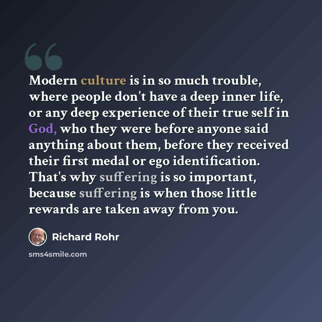 “Modern culture is in so much trouble, where people don't have a deep inner life, or any deep experience of their true self in God, who they were before anyone said anything about them, before they received their first medal or ego identification. That's why suffering is so important, because…” quote by Richard Rohr