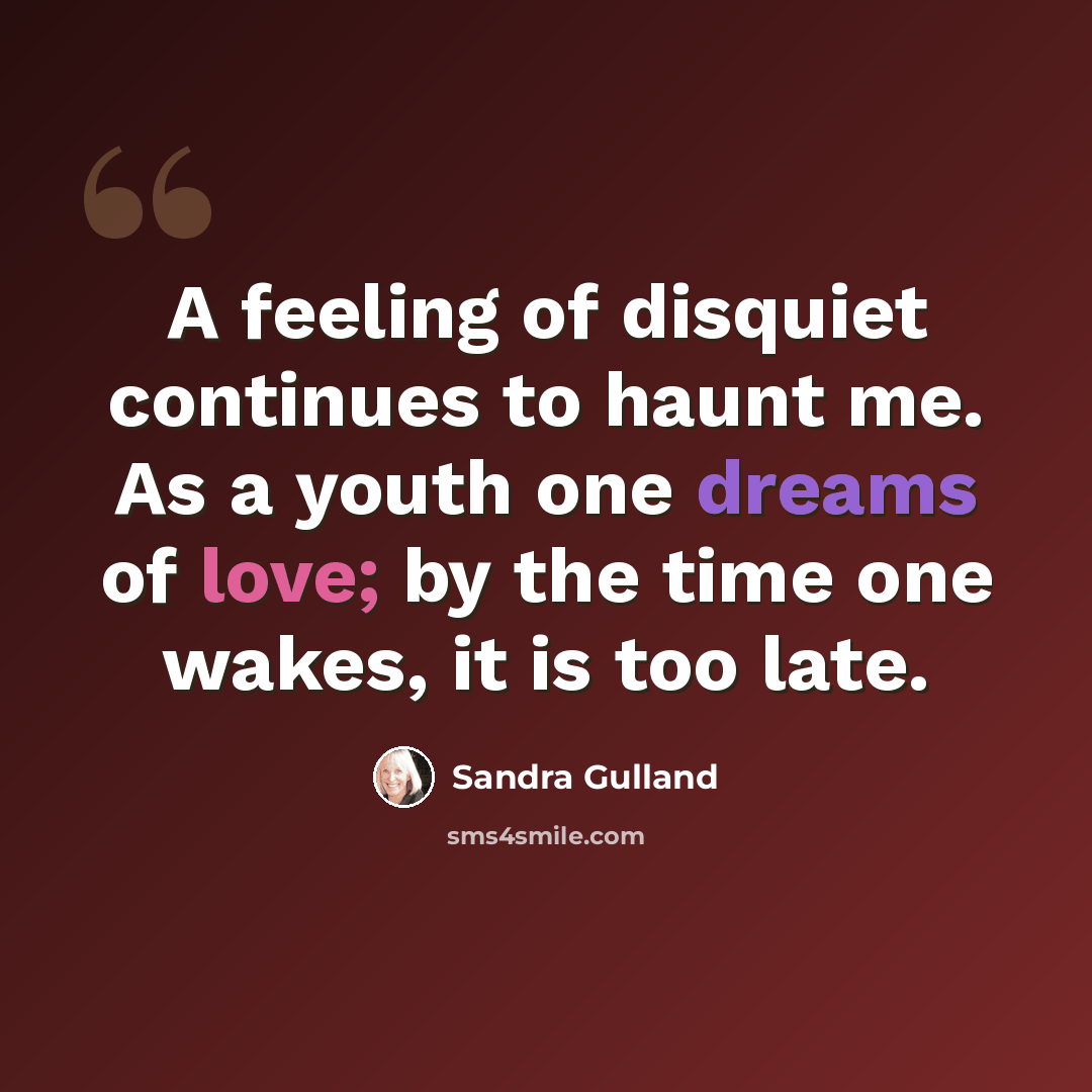 “A feeling of disquiet continues to haunt me. As a youth one dreams of love; by the time one wakes, it is too late.” quote by Sandra Gulland