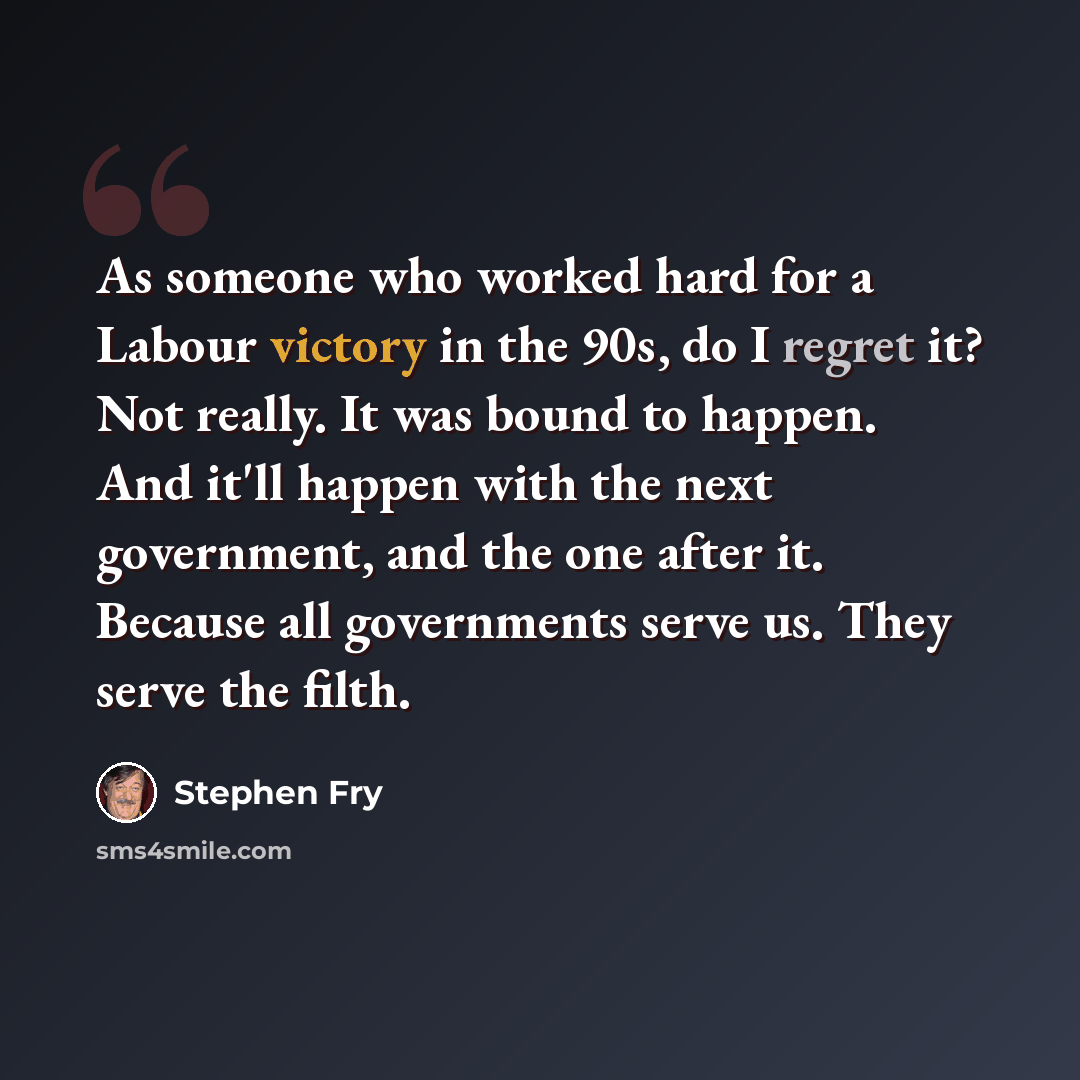 “As someone who worked hard for a Labour victory in the 90s, do I regret it? Not really. It was bound to happen. And it'll happen with the next government, and the one after it. Because all governments serve us. They serve the filth.” quote by Stephen Fry