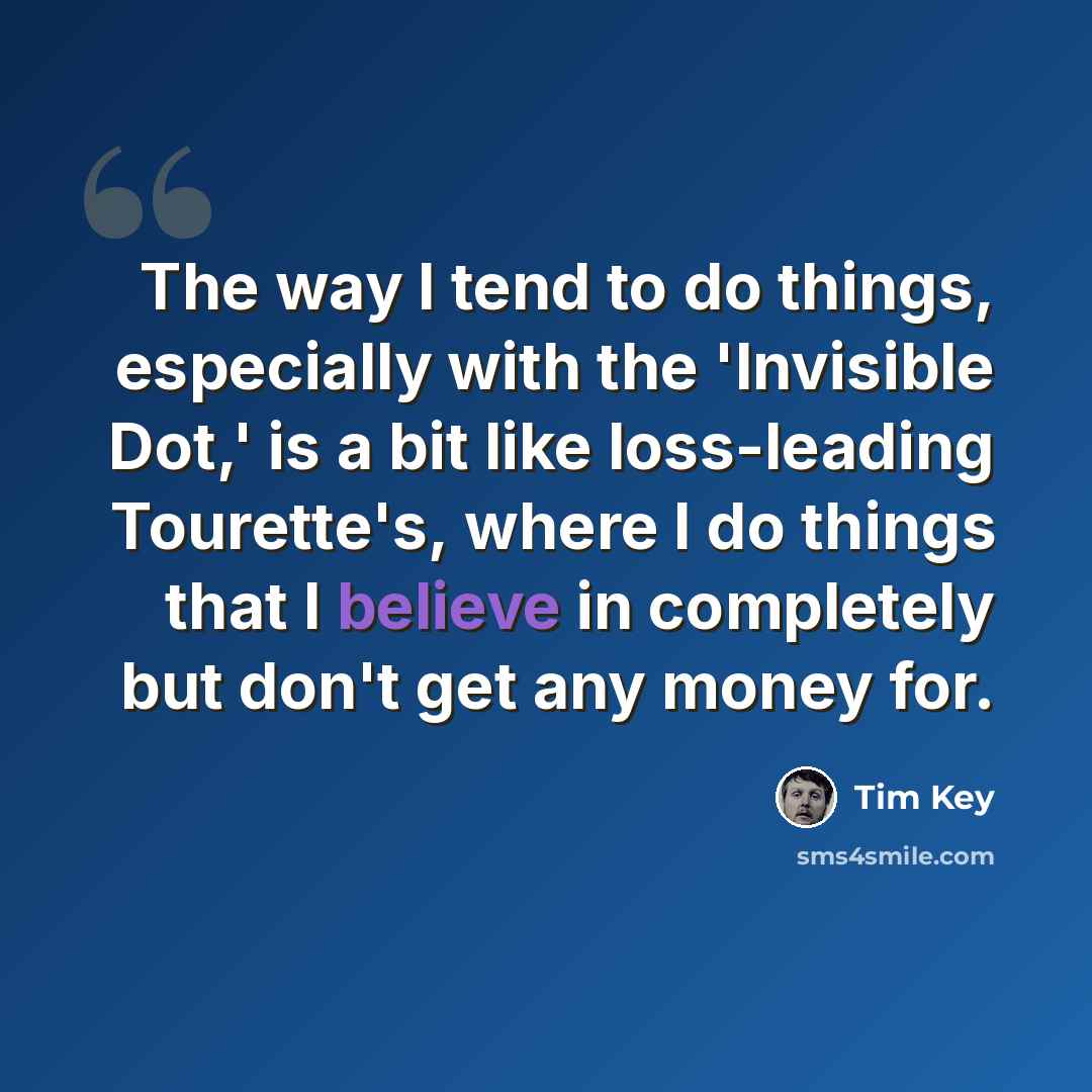 “The way I tend to do things, especially with the 'Invisible Dot,' is a bit like loss-leading Tourette's, where I do things that I believe in completely but don't get any money for.” quote by Tim Key
