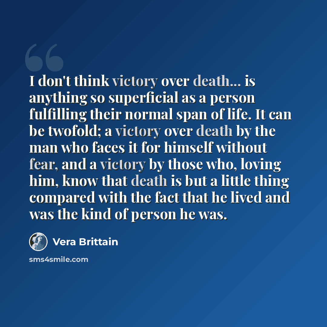 “I don't think victory over death... is anything so superficial as a person fulfilling their normal span of life. It can be twofold; a victory over death by the man who faces it for himself without fear, and a victory by those who, loving him, know that death is but a little thing compared with the…” quote by Vera Brittain