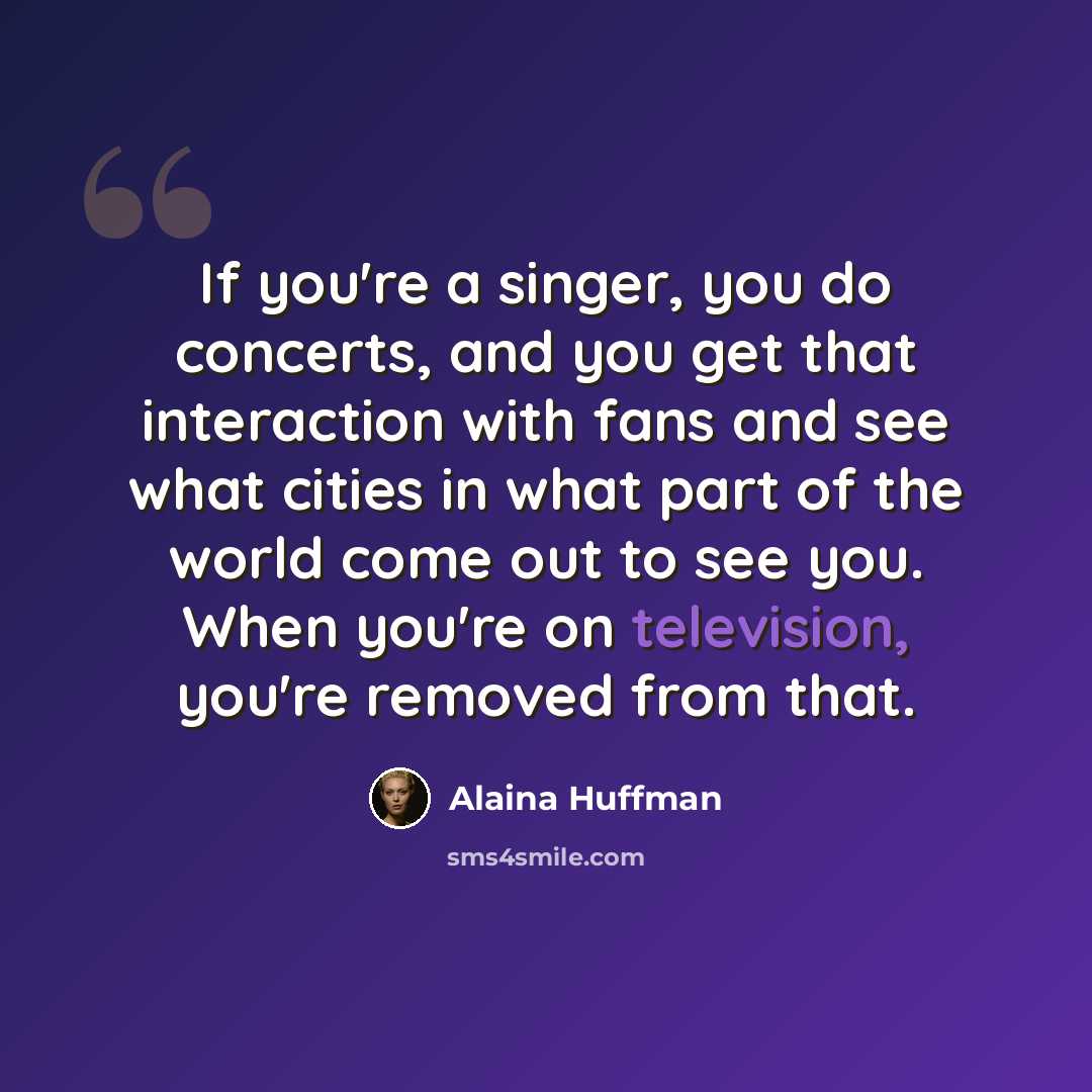 “If you're a singer, you do concerts, and you get that interaction with fans and see what cities in what part of the world come out to see you. When you're on television, you're removed from that.” quote by Alaina Huffman