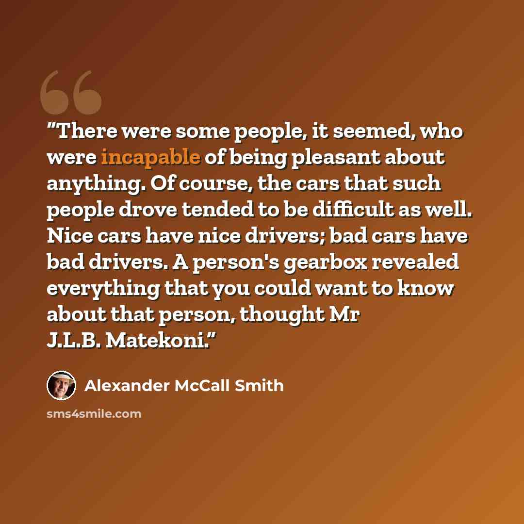 “There were some people, it seemed, who were incapable of being pleasant about anything. Of course, the cars that such people drove tended to be difficult as well. Nice cars have nice drivers; bad cars have bad drivers. A person's gearbox revealed everything that you could want to know about that…” quote by Alexander McCall Smith