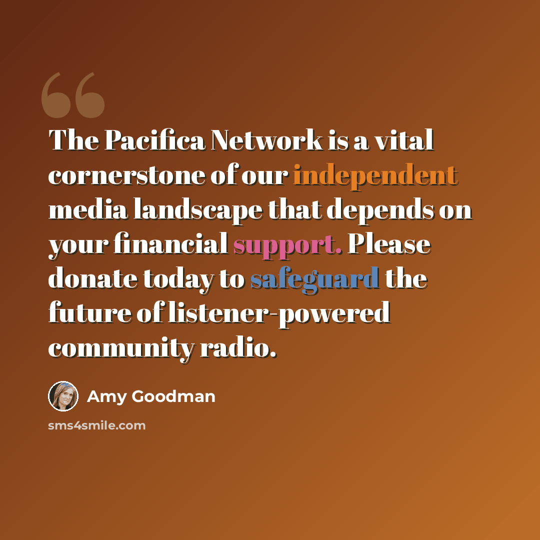 “The Pacifica Network is a vital cornerstone of our independent media landscape that depends on your financial support. Please donate today to safeguard the future of listener-powered community radio.” quote by Amy Goodman