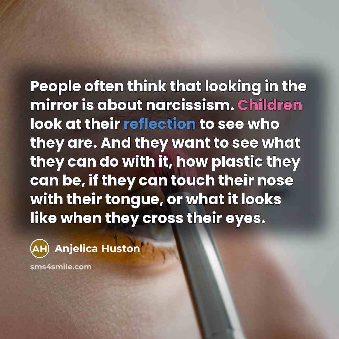 “People often think that looking in the mirror is about narcissism. Children look at their reflection to see who they are. And they want to see what they can do with it, how plastic they can be, if they can touch their nose with their tongue, or what it looks like when they cross their eyes.” quote by Anjelica Huston